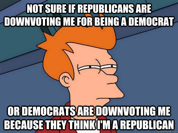 Not sure if republicans are downvoting me for being a democrat or democrats are downvoting me because they think I'm a republican  Futurama Fry