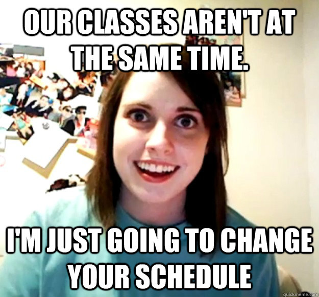 Our classes aren't at the same time. I'm just going to change your schedule  Overly Attached Girlfriend