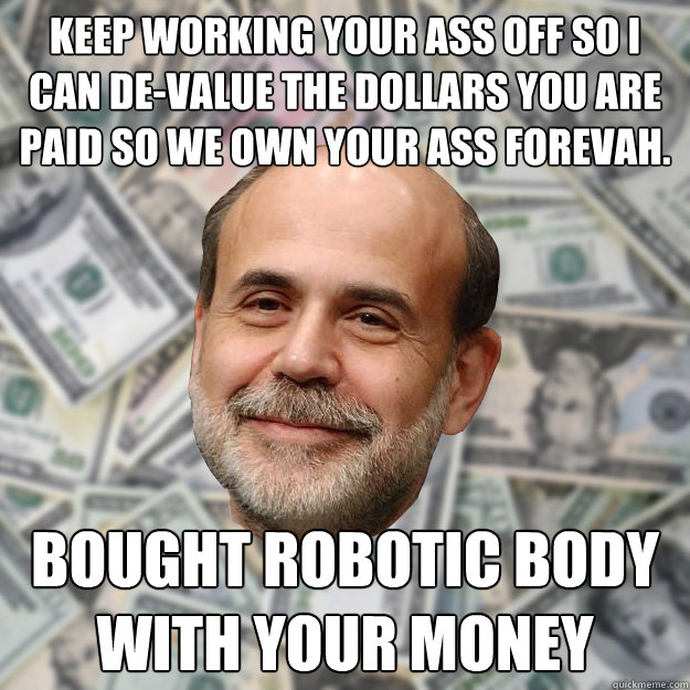 Keep working your ass off so I can de-value the Dollars you are paid so we own your ass forevah. Bought robotic body with your money  Ben Bernanke