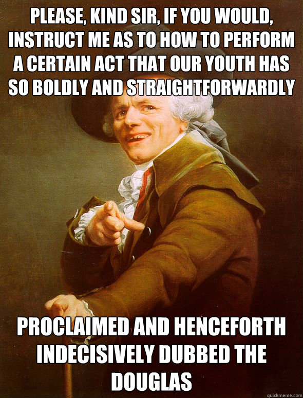 please, kind sir, if you would, instruct me as to how to perform a certain act that our youth has so boldly and straightforwardly ct proclaimed and henceforth indecisively dubbed the Douglas   Joseph Ducreux