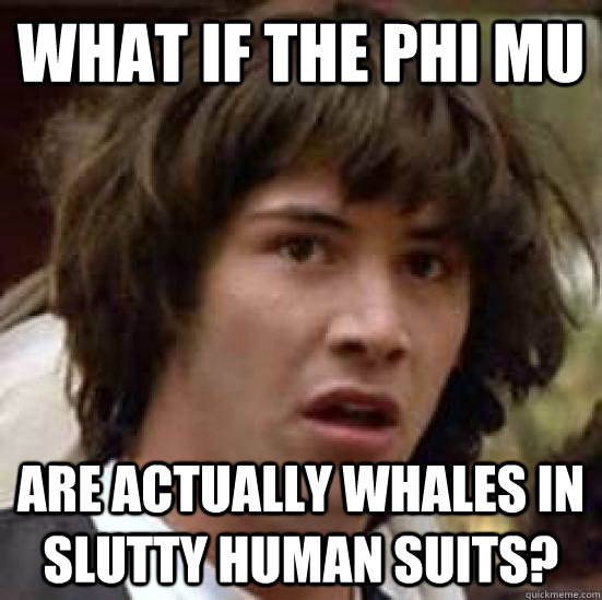 What if the Phi Mu are actually whales in slutty human suits?  conspiracy keanu