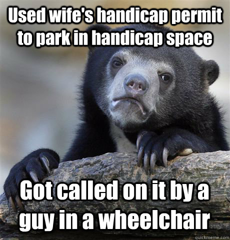 Used wife's handicap permit to park in handicap space Got called on it by a guy in a wheelchair  Confession Bear