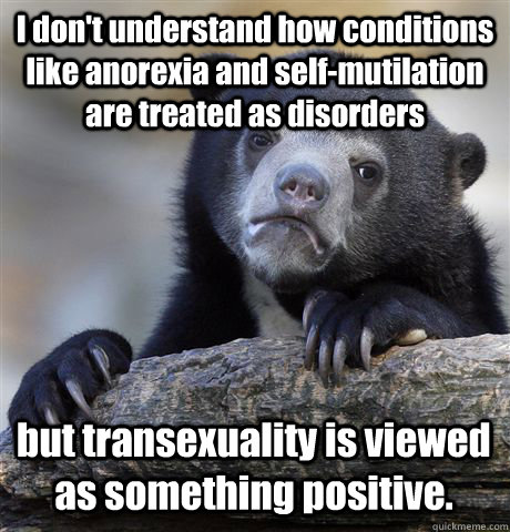 I don't understand how conditions like anorexia and self-mutilation are treated as disorders but transexuality is viewed as something positive.  Confession Bear