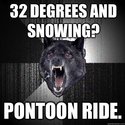 32 degrees and snowing? PONTOON RIDE.  Insanity Wolf