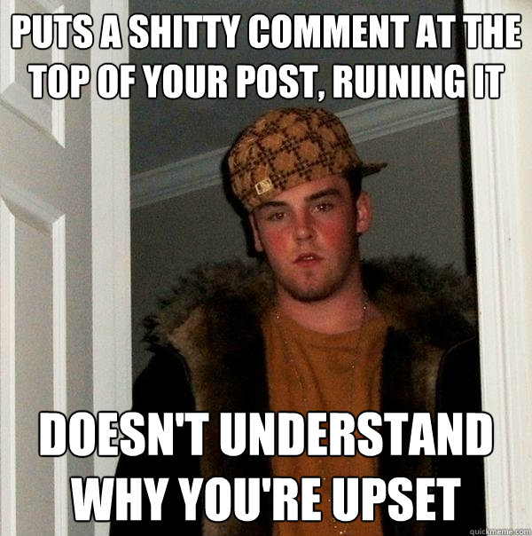 Puts a shitty comment at the top of your post, ruining it Doesn't understand why you're upset  Scumbag Steve