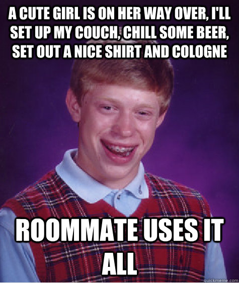 a cute girl is on her way over, i'll set up my couch, chill some beer, set out a nice shirt and cologne roommate uses it all  Unlucky Brian