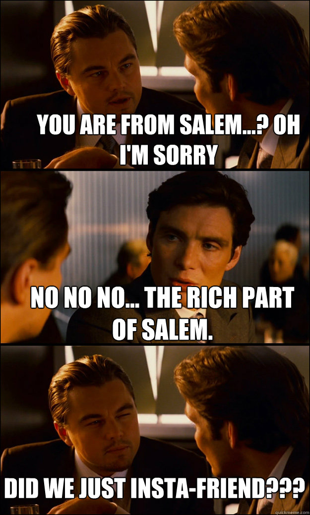 You are from Salem...? Oh I'm Sorry No No No... The rich part of Salem. Did we just insta-friend???  Inception