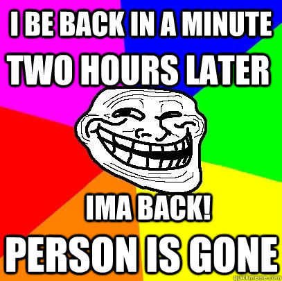 I be back in a minute two hours later Ima back! person is gone  Troll Face