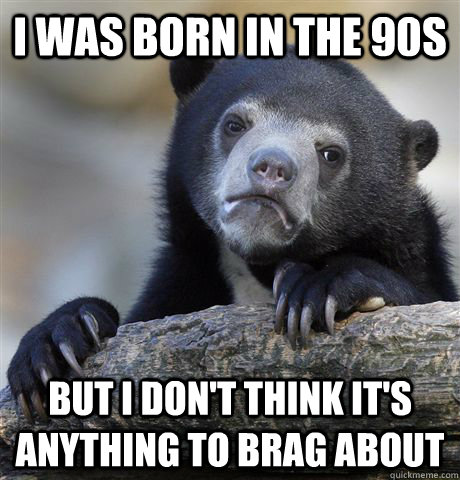 I was born in the 90s but i don't think it's anything to brag about  Confession Bear