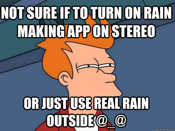 Not sure if to turn on rain making app on stereo Or just use real rain outside @_@  Futurama Fry