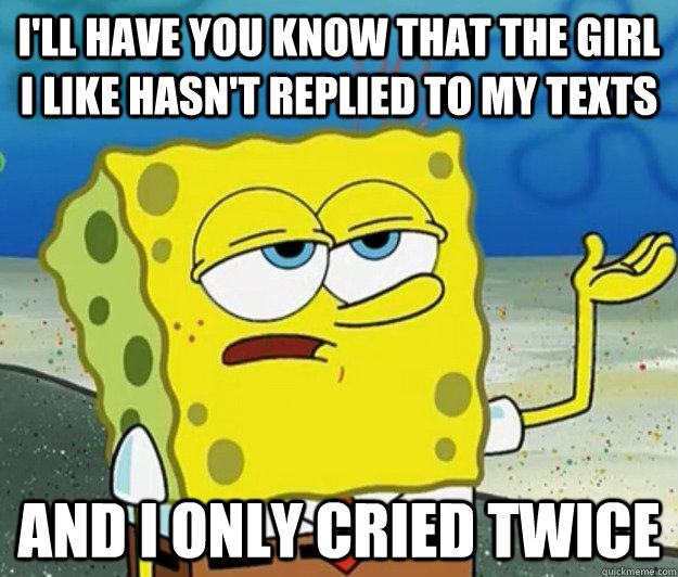 I'll have you know that the girl i like hasn't replied to my texts and i only cried twice  Tough Spongebob