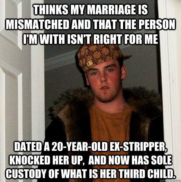 thinks my marriage is mismatched and that the person I'm with isn't right for me Dated a 20-year-old ex-stripper, knocked her up,  and now has sole custody of what is her third child. - thinks my marriage is mismatched and that the person I'm with isn't right for me Dated a 20-year-old ex-stripper, knocked her up,  and now has sole custody of what is her third child.  Scumbag Steve