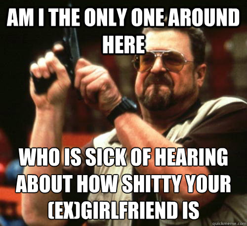 Am i the only one around here Who is sick of hearing about how shitty your (ex)girlfriend is  Am I The Only One Around Here