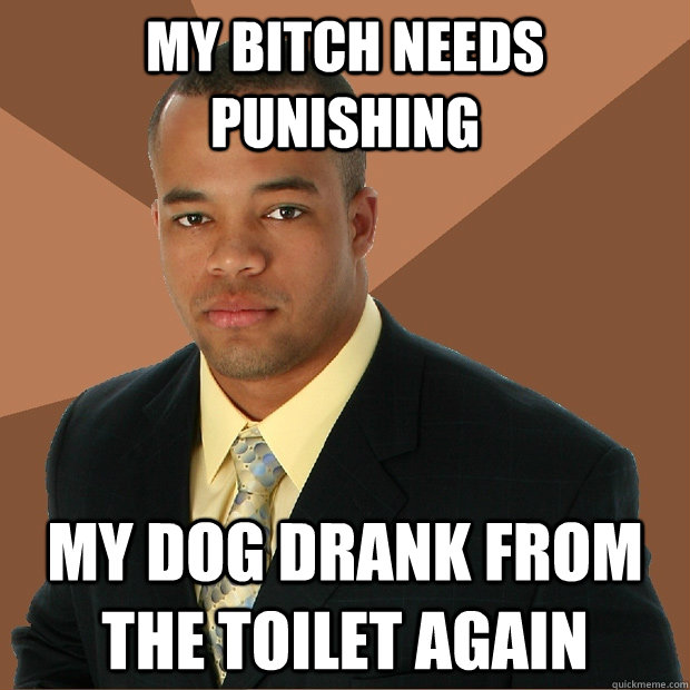 my bitch needs punishing my dog drank from the toilet again  Successful Black Man