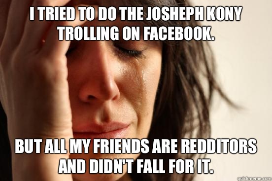 I tried to do the Josheph Kony trolling on Facebook. But all my friends are redditors and didn't fall for it.  First World Problems