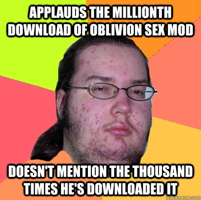 applauds the millionth download of Oblivion sex mod doesn't mention the thousand times he's downloaded it  Butthurt Dweller