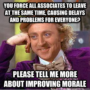 You force all associates to leave at the same time, causing delays and problems for everyone? please tell me more about improving morale  Condescending Wonka