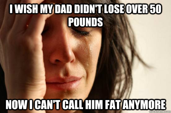 I wish my dad didn't lose over 50 pounds now I can't call him fat anymore  First World Problems