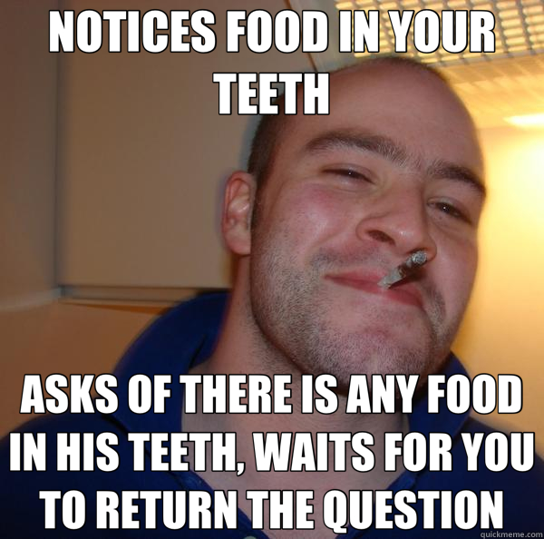 NOTICES FOOD IN YOUR TEETH ASKS OF THERE IS ANY FOOD IN HIS TEETH, WAITS FOR YOU TO RETURN THE QUESTION - NOTICES FOOD IN YOUR TEETH ASKS OF THERE IS ANY FOOD IN HIS TEETH, WAITS FOR YOU TO RETURN THE QUESTION  Good Guy Greg 