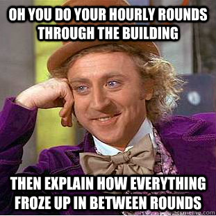 oh you do your hourly rounds through the building then explain how everything froze up in between rounds   Condescending Wonka