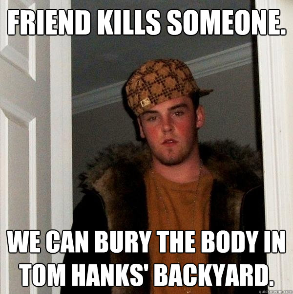 friend kills someone. we can bury the body in tom hanks' backyard.  Scumbag Steve