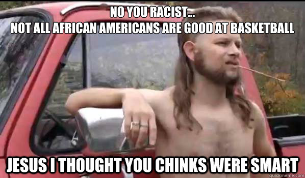 No you racist...
not all african americans are good at basketball jesus i thought you chinks were smart  Almost Politically Correct Redneck