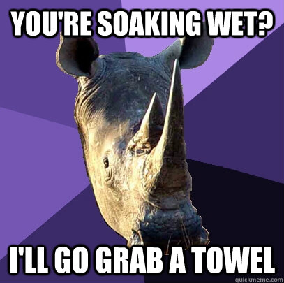 you're soaking wet? i'll go grab a towel  Sexually Oblivious Rhino