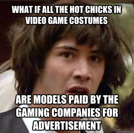 what if all the hot chicks in video game costumes are models paid by the gaming companies for advertisement  conspiracy keanu