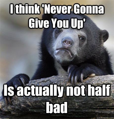 I think 'Never Gonna Give You Up' Is actually not half bad  Confession Bear