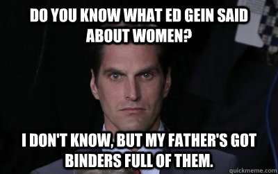 Do you know what Ed Gein said about Women? I don't know, but my father's got binders full of them. - Do you know what Ed Gein said about Women? I don't know, but my father's got binders full of them.  Menacing Josh Romney