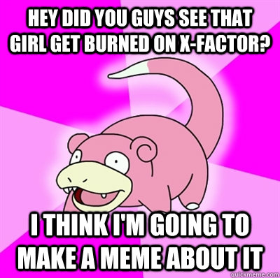 hey did you guys see that girl get burned on X-factor? I think i'm going to make a meme about it  