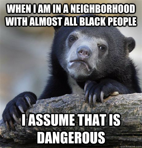 when I am in a neighborhood with almost all black people I assume that is dangerous - when I am in a neighborhood with almost all black people I assume that is dangerous  Confession Bear