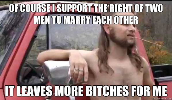 Of course i support the right of two men to marry each other it leaves more bitches for me  Almost Politically Correct Redneck