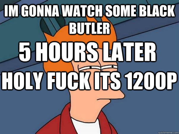 Im gonna watch some BLACK BUTLER 5 hOURS LATER HOLY FUCK ITS 1200P  Futurama Fry