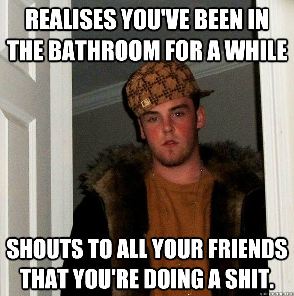 Realises you've been in the bathroom for a while Shouts to all your friends that you're doing a shit.  Scumbag Steve