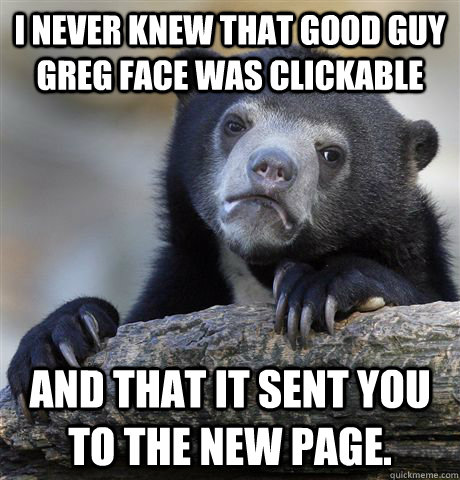 I never knew that Good Guy Greg face was clickable And that it sent you to the new page.  Confession Bear