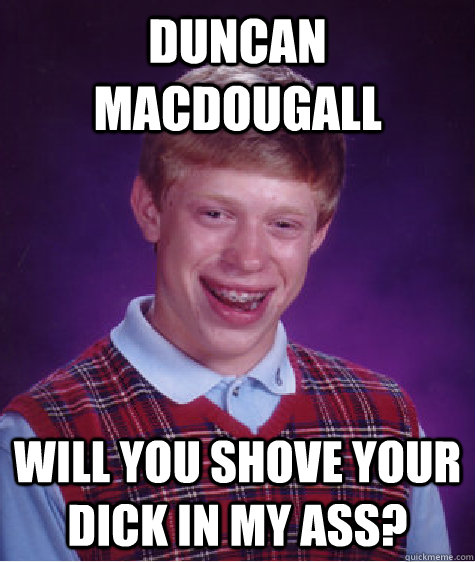 Duncan macdougall Will you shove your dick in my ass?  Bad Luck Brian