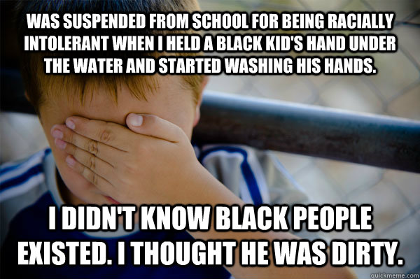 Was suspended from school for being racially intolerant when I held a black kid's hand under the water and started washing his hands. I didn't know black people existed. I thought he was dirty.  Confession kid