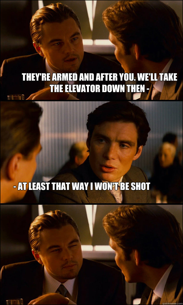 They're armed and after you. We'll take the elevator down then -  - at least that way i won't be shot - They're armed and after you. We'll take the elevator down then -  - at least that way i won't be shot  Inception