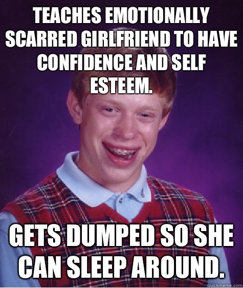 Teaches emotionally scarred girlfriend to have confidence and self esteem.  Gets dumped so she can sleep around.   Bad Luck Brian