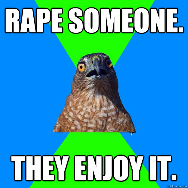 Rape someone. They enjoy it.  Hawkward