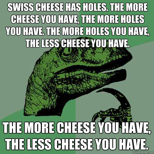 Swiss cheese has holes. The more cheese you have, the more holes you have. The more holes you have, the less cheese you have. The more cheese you have, the less cheese you have.  Philosoraptor