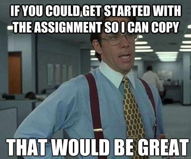 If you could get started with the assignment so I can copy  THAT would BE GREAT  that would be great