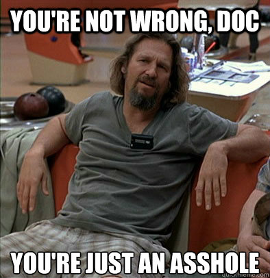 you're not wrong, doc you're just an asshole  The Dude