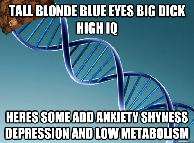 Tall BlonDe Blue Eyes Big dick high Iq  heres some Add anxiety shyness depression and low metabolism  Scumbag Genetics