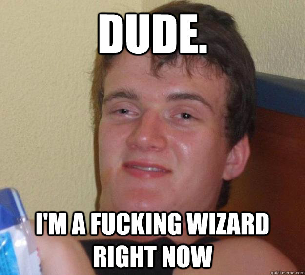 Dude. I'm a Fucking wizard right now  10 Guy