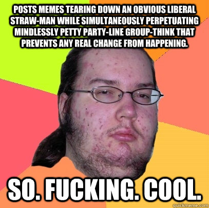 POSTS MEMES TEARING DOWN AN OBVIOUS LIBERAL STRAW-MAN WHILE SIMULTANEOUSLY PERPETUATING MINDLESSLY PETTY PARTY-LINE GROUP-THINK THAT PREVENTS ANY REAL CHANGE FROM HAPPENING. SO. FUCKING. COOL. - POSTS MEMES TEARING DOWN AN OBVIOUS LIBERAL STRAW-MAN WHILE SIMULTANEOUSLY PERPETUATING MINDLESSLY PETTY PARTY-LINE GROUP-THINK THAT PREVENTS ANY REAL CHANGE FROM HAPPENING. SO. FUCKING. COOL.  Butthurt Dweller