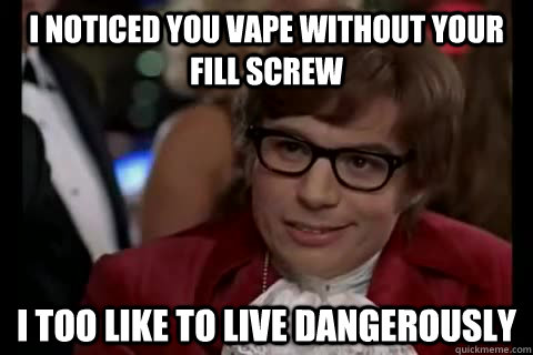 I noticed you vape without your fill screw i too like to live dangerously  Dangerously - Austin Powers