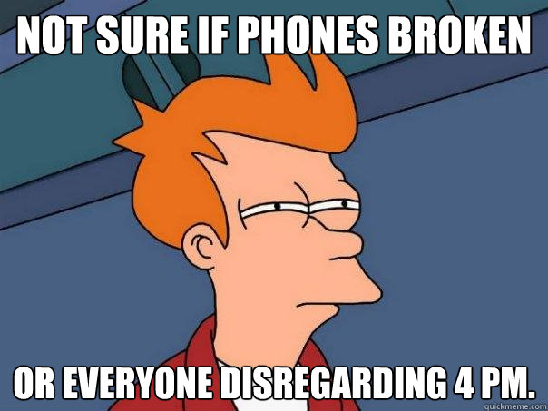 Not sure if phones broken Or everyone disregarding 4 PM.  Futurama Fry