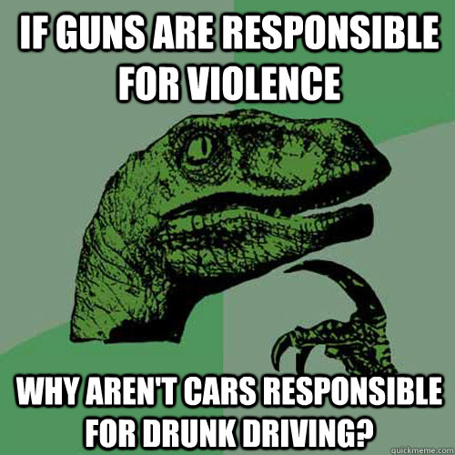 If guns are responsible for violence why aren't cars responsible for drunk driving? - If guns are responsible for violence why aren't cars responsible for drunk driving?  Philosoraptor